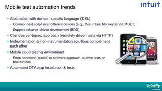 Mobile test automation trends
§  Abstraction with domain-specific language (DSL)
-  Common test script over different devices (e.g., Cucumber, MonkeyScript, MOET)
-  Support behavior-driven development (BDD)
§  Client/server-based approach (remotely driven tests via HTTP)
§  Instrumentation  non-instrumentation solutions complement
each other
§  Mobile cloud testing environment
-  From hardware (cradle) to software approach to drive tests on
real devices
§  Automated OTA app installation  tests
 