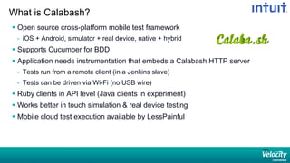 What is Calabash?
§  Open source cross-platform mobile test framework
-  iOS + Android, simulator + real device, native + hybrid
§  Supports Cucumber for BDD
§  Application needs instrumentation that embeds a Calabash HTTP server
-  Tests run from a remote client (in a Jenkins slave)
-  Tests can be driven via Wi-Fi (no USB wire)
§  Ruby clients in API level (Java clients in experiment)
§  Works better in touch simulation  real device testing
§  Mobile cloud test execution available by LessPainful
 