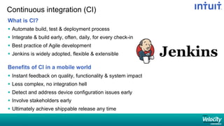 Continuous integration (CI)
What is CI?
§  Automate build, test & deployment process
§  Integrate & build early, often, daily, for every check-in
§  Best practice of Agile development
§  Jenkins is widely adopted, flexible & extensible
Benefits of CI in a mobile world
§  Instant feedback on quality, functionality & system impact
§  Less complex, no integration hell
§  Detect and address device configuration issues early
§  Involve stakeholders early
§  Ultimately achieve shippable release any time
 