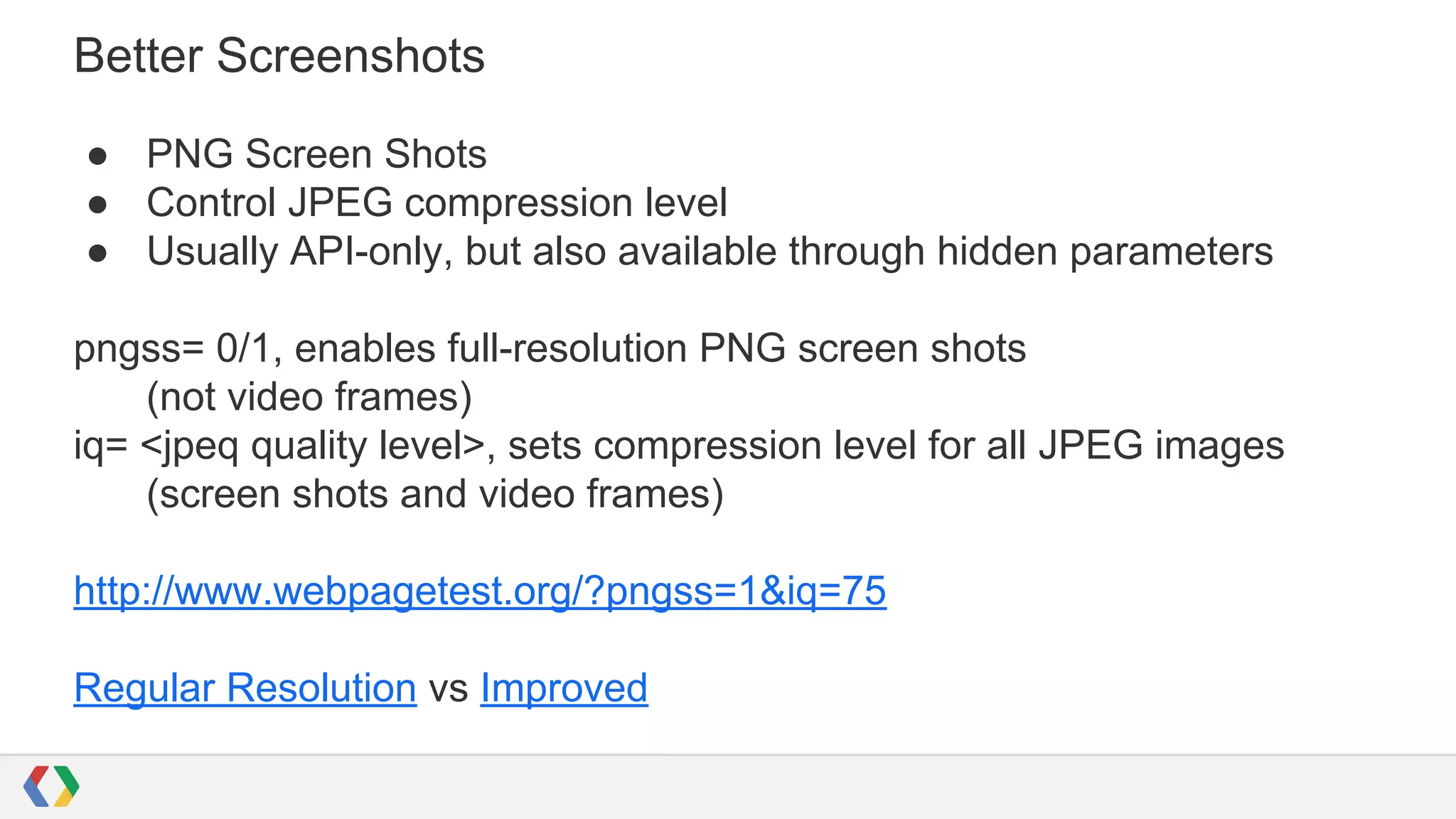 Better Screenshots
● PNG Screen Shots
● Control JPEG compression level
● Usually API-only, but also available through hidden parameters
pngss= 0/1, enables full-resolution PNG screen shots
(not video frames)
iq= <jpeq quality level>, sets compression level for all JPEG images
(screen shots and video frames)
http://www.webpagetest.org/?pngss=1&iq=75
Regular Resolution vs Improved
 