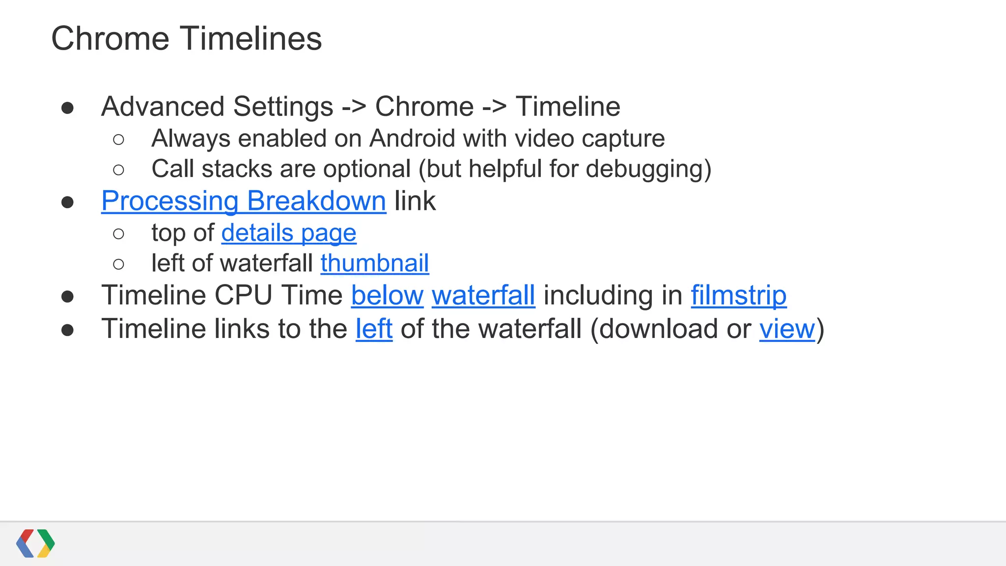 Chrome Timelines
● Advanced Settings -> Chrome -> Timeline
○ Always enabled on Android with video capture
○ Call stacks are optional (but helpful for debugging)
● Processing Breakdown link
○ top of details page
○ left of waterfall thumbnail
● Timeline CPU Time below waterfall including in filmstrip
● Timeline links to the left of the waterfall (download or view)
 