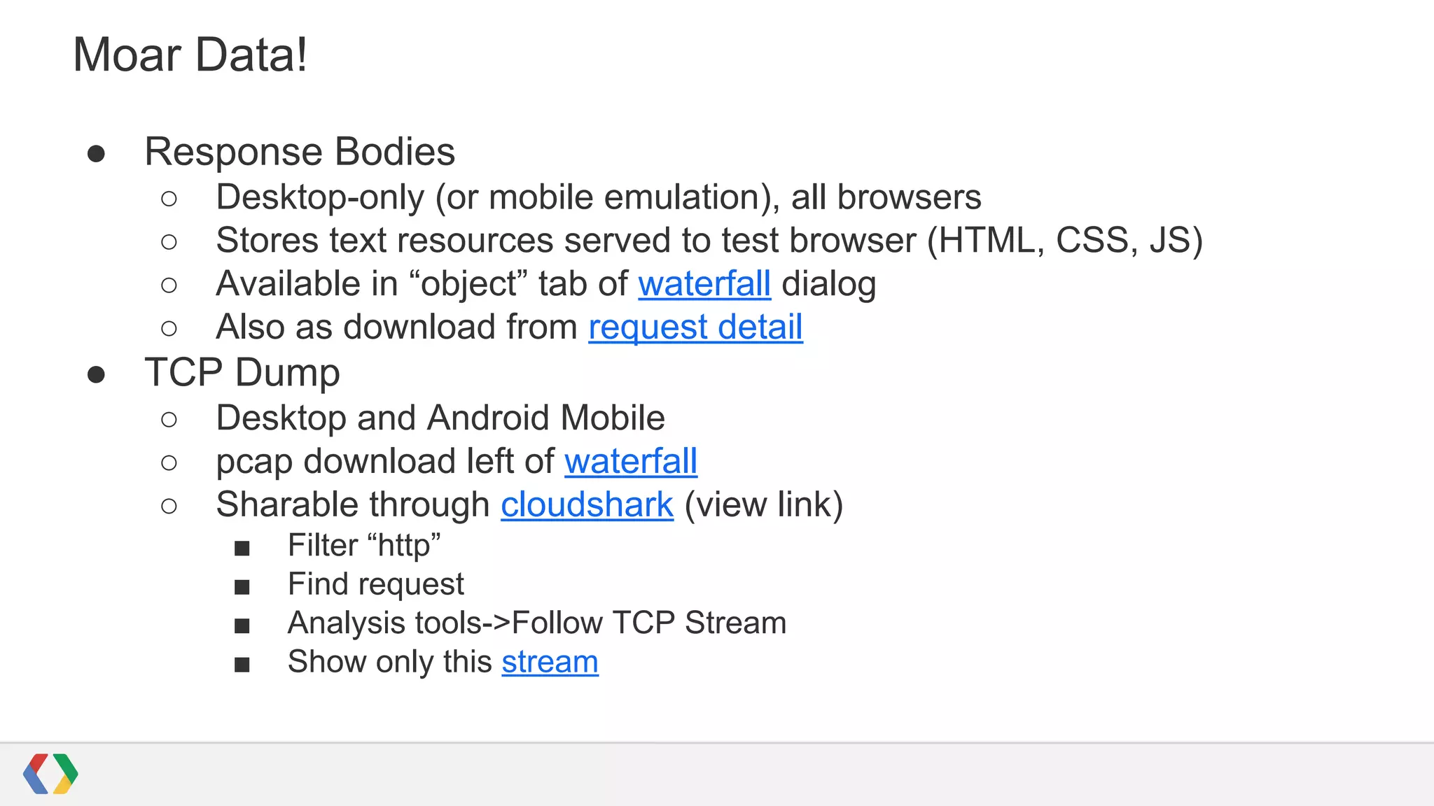 Moar Data!
● Response Bodies
○ Desktop-only (or mobile emulation), all browsers
○ Stores text resources served to test browser (HTML, CSS, JS)
○ Available in “object” tab of waterfall dialog
○ Also as download from request detail
● TCP Dump
○ Desktop and Android Mobile
○ pcap download left of waterfall
○ Sharable through cloudshark (view link)
■ Filter “http”
■ Find request
■ Analysis tools->Follow TCP Stream
■ Show only this stream
 