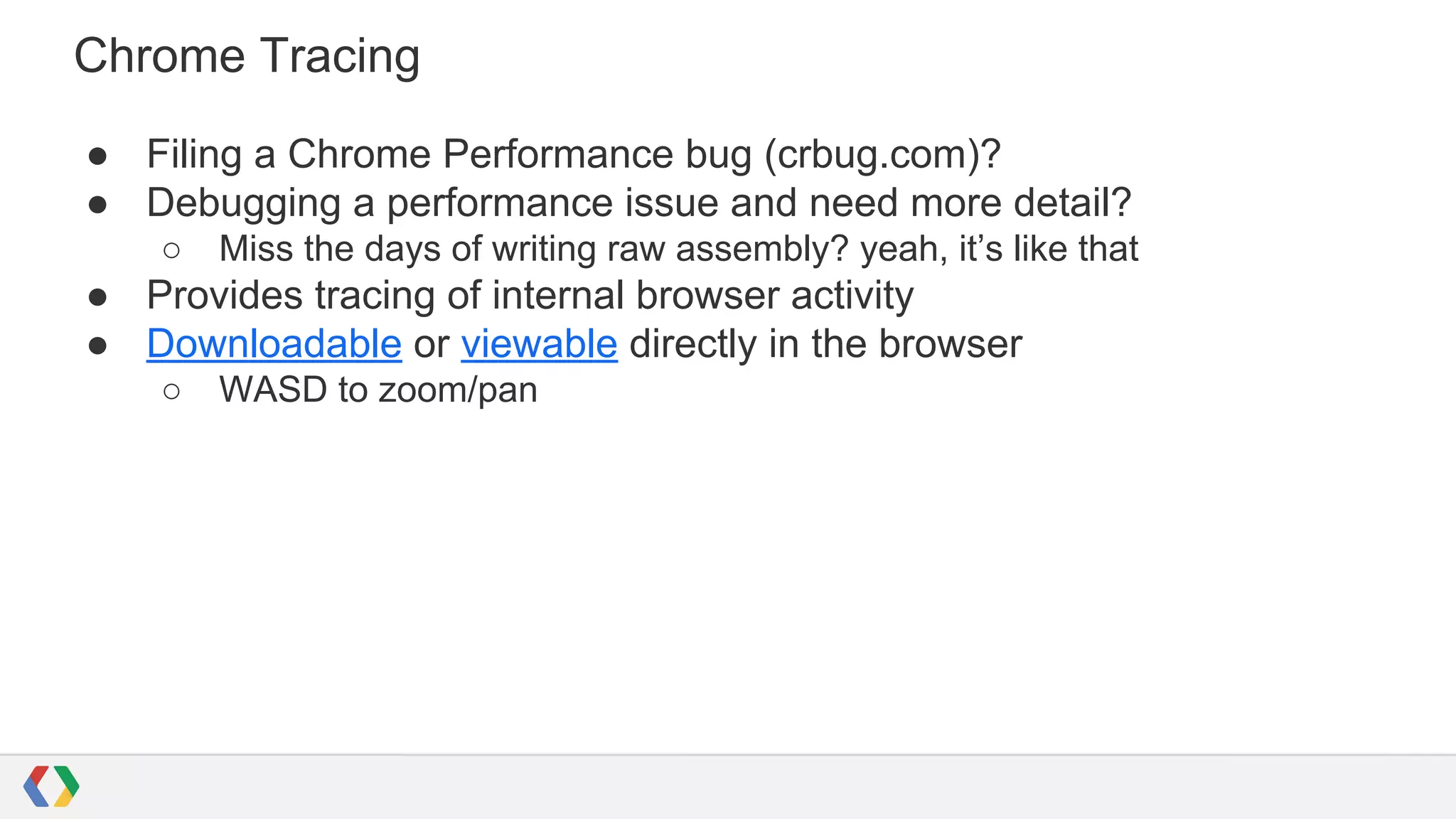 Chrome Tracing
● Filing a Chrome Performance bug (crbug.com)?
● Debugging a performance issue and need more detail?
○ Miss the days of writing raw assembly? yeah, it’s like that
● Provides tracing of internal browser activity
● Downloadable or viewable directly in the browser
○ WASD to zoom/pan
 