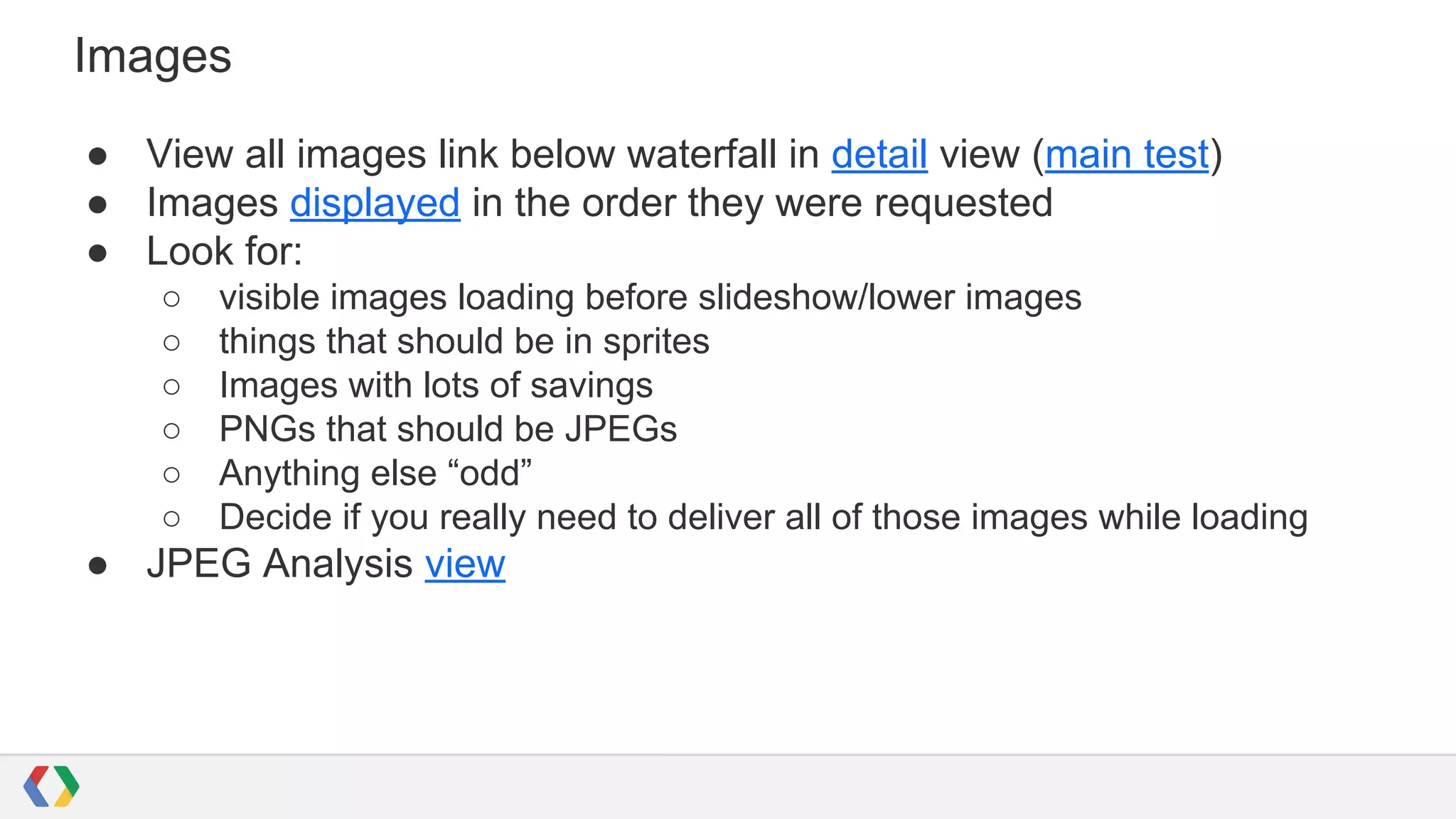 Images
● View all images link below waterfall in detail view (main test)
● Images displayed in the order they were requested
● Look for:
○ visible images loading before slideshow/lower images
○ things that should be in sprites
○ Images with lots of savings
○ PNGs that should be JPEGs
○ Anything else “odd”
○ Decide if you really need to deliver all of those images while loading
● JPEG Analysis view
 