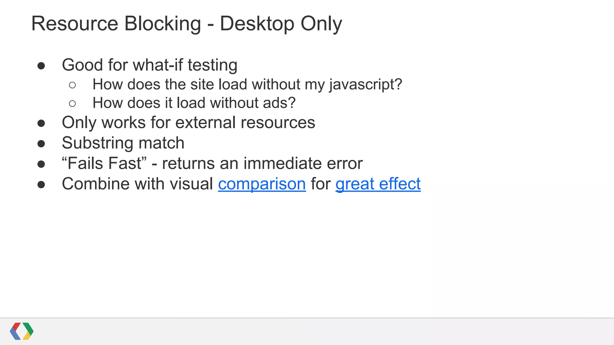 Resource Blocking - Desktop Only
● Good for what-if testing
○ How does the site load without my javascript?
○ How does it load without ads?
● Only works for external resources
● Substring match
● “Fails Fast” - returns an immediate error
● Combine with visual comparison for great effect
 
