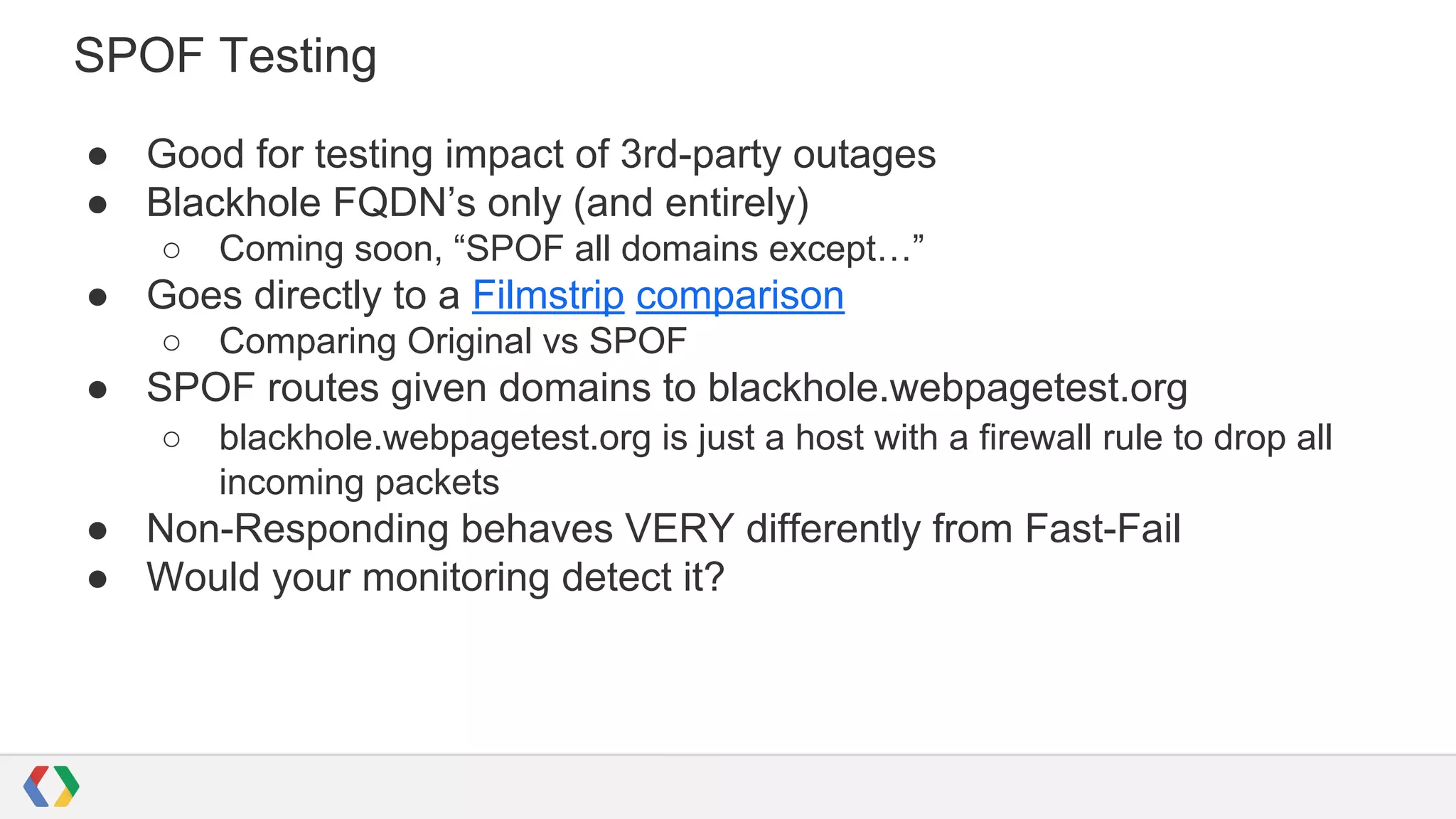 SPOF Testing
● Good for testing impact of 3rd-party outages
● Blackhole FQDN’s only (and entirely)
○ Coming soon, “SPOF all domains except…”
● Goes directly to a Filmstrip comparison
○ Comparing Original vs SPOF
● SPOF routes given domains to blackhole.webpagetest.org
○ blackhole.webpagetest.org is just a host with a firewall rule to drop all
incoming packets
● Non-Responding behaves VERY differently from Fast-Fail
● Would your monitoring detect it?
 