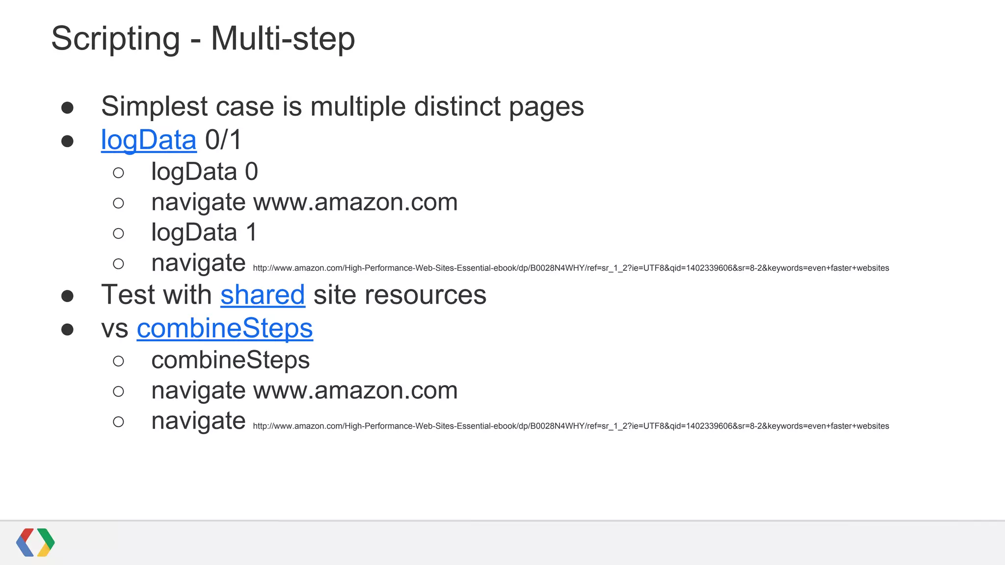 Scripting - Multi-step
● Simplest case is multiple distinct pages
● logData 0/1
○ logData 0
○ navigate www.amazon.com
○ logData 1
○ navigate http://www.amazon.com/High-Performance-Web-Sites-Essential-ebook/dp/B0028N4WHY/ref=sr_1_2?ie=UTF8&qid=1402339606&sr=8-2&keywords=even+faster+websites
● Test with shared site resources
● vs combineSteps
○ combineSteps
○ navigate www.amazon.com
○ navigate http://www.amazon.com/High-Performance-Web-Sites-Essential-ebook/dp/B0028N4WHY/ref=sr_1_2?ie=UTF8&qid=1402339606&sr=8-2&keywords=even+faster+websites
 