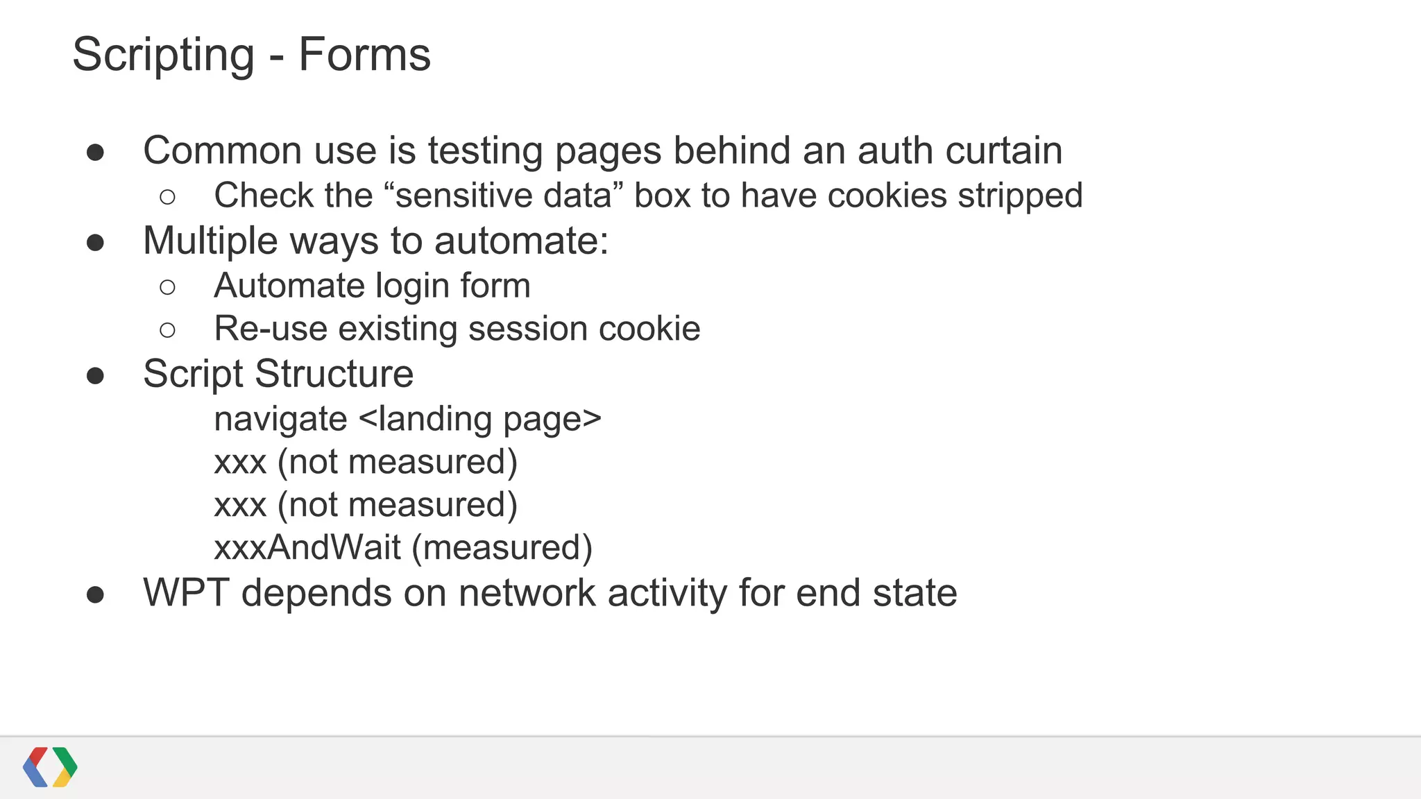 Scripting - Forms
● Common use is testing pages behind an auth curtain
○ Check the “sensitive data” box to have cookies stripped
● Multiple ways to automate:
○ Automate login form
○ Re-use existing session cookie
● Script Structure
navigate <landing page>
xxx (not measured)
xxx (not measured)
xxxAndWait (measured)
● WPT depends on network activity for end state
 