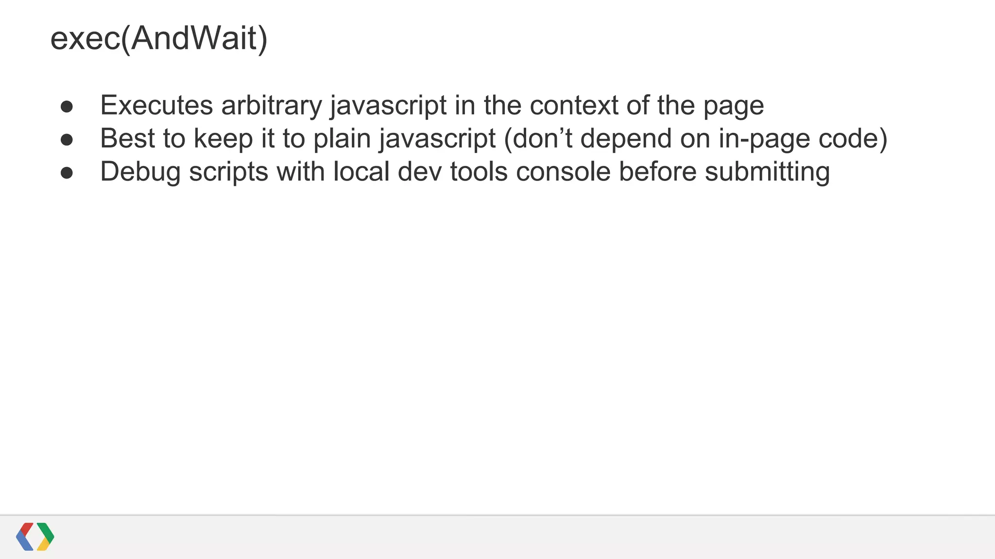 exec(AndWait)
● Executes arbitrary javascript in the context of the page
● Best to keep it to plain javascript (don’t depend on in-page code)
● Debug scripts with local dev tools console before submitting
 