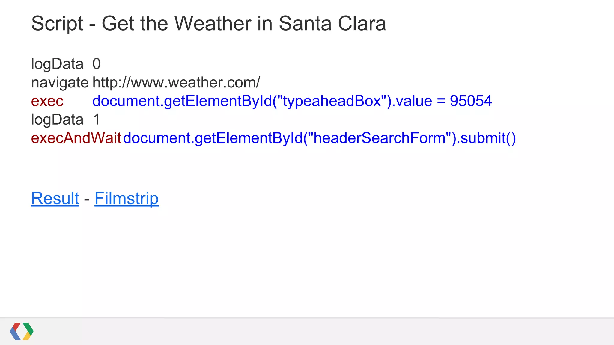 Script - Get the Weather in Santa Clara
logData 0
navigate http://www.weather.com/
exec document.getElementById("typeaheadBox").value = 95054
logData 1
execAndWaitdocument.getElementById("headerSearchForm").submit()
Result - Filmstrip
 