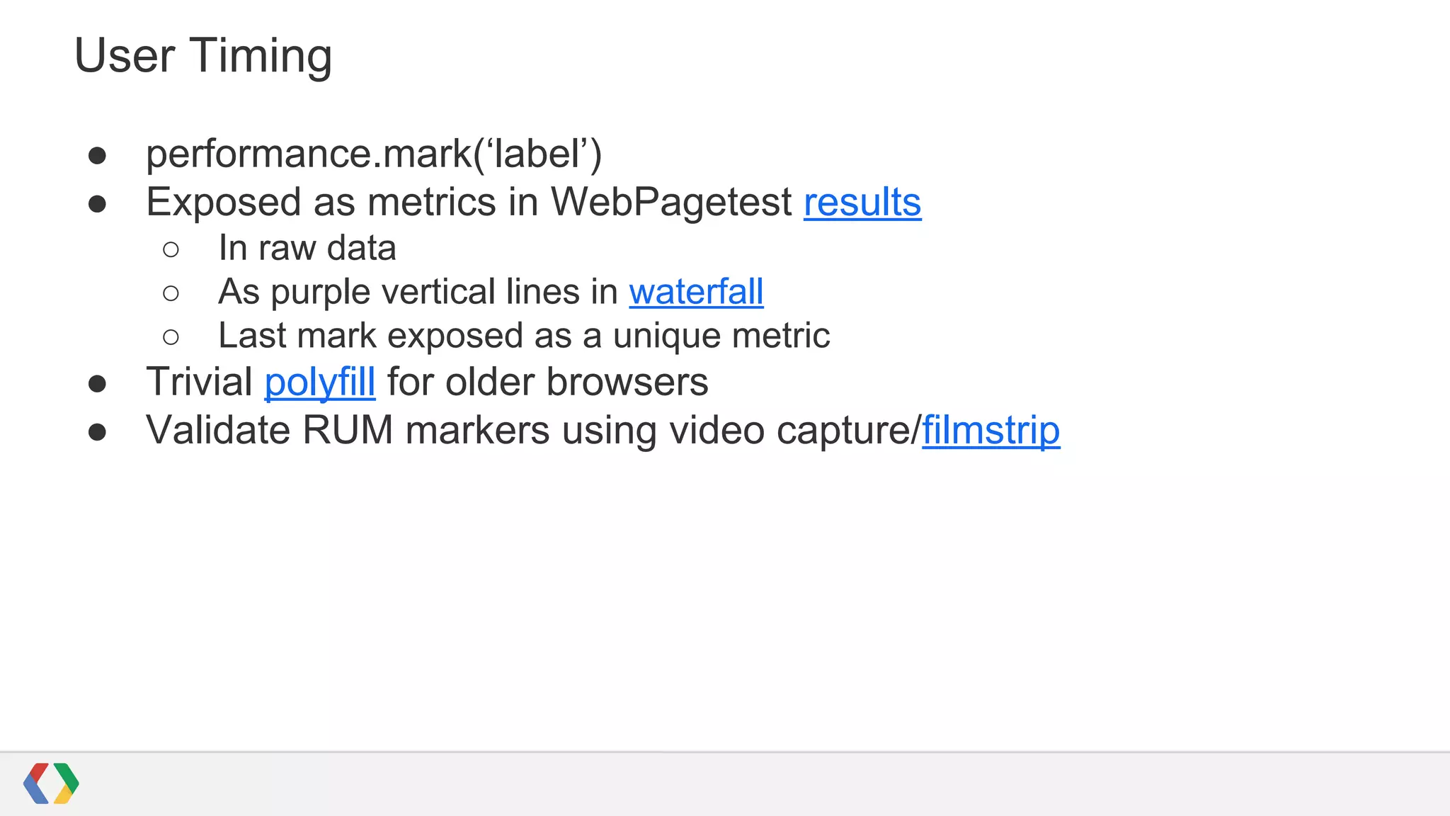 User Timing
● performance.mark(‘label’)
● Exposed as metrics in WebPagetest results
○ In raw data
○ As purple vertical lines in waterfall
○ Last mark exposed as a unique metric
● Trivial polyfill for older browsers
● Validate RUM markers using video capture/filmstrip
 