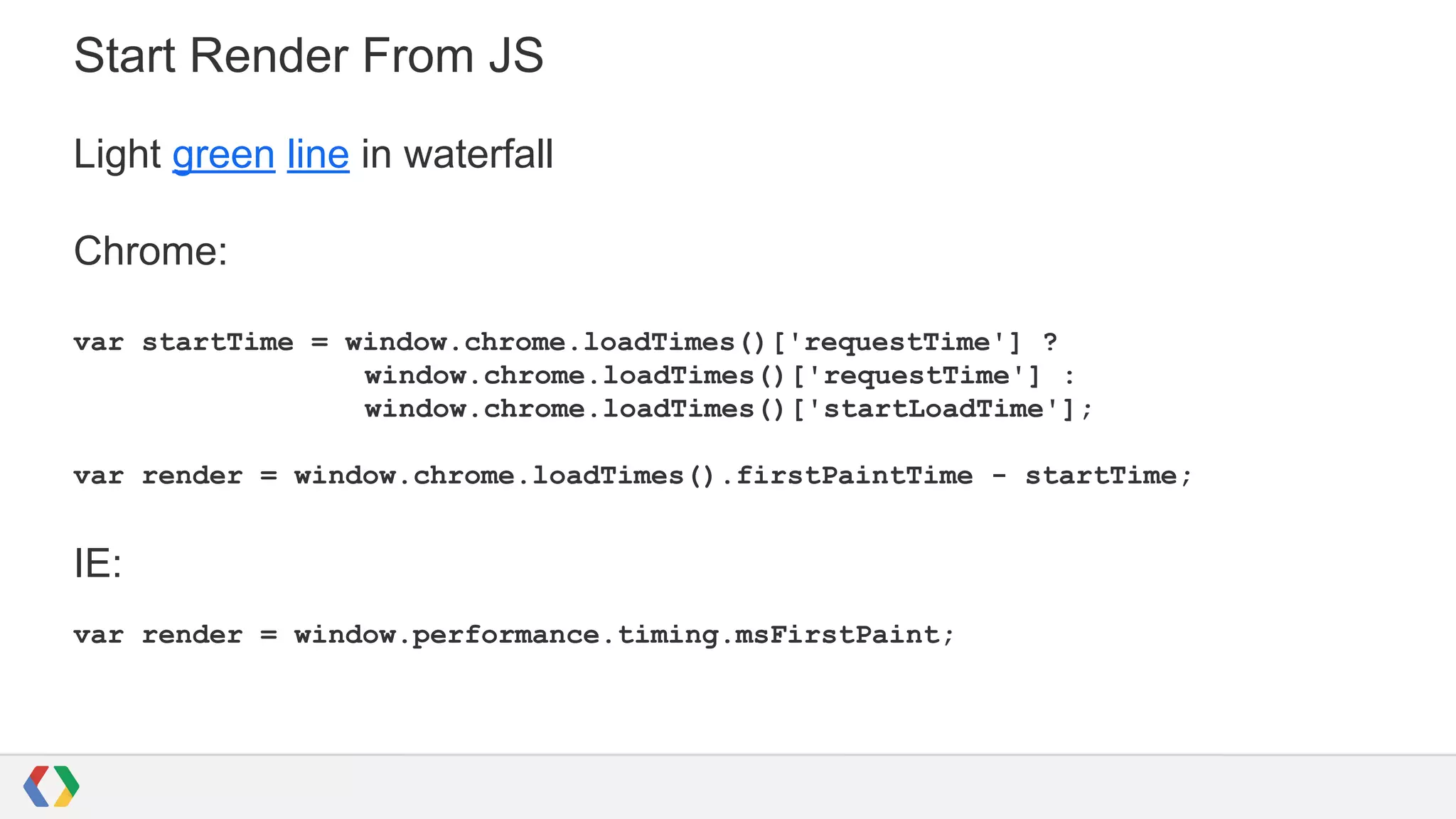 Start Render From JS
Light green line in waterfall
Chrome:
var startTime = window.chrome.loadTimes()['requestTime'] ?
window.chrome.loadTimes()['requestTime'] :
window.chrome.loadTimes()['startLoadTime'];
var render = window.chrome.loadTimes().firstPaintTime - startTime;
IE:
var render = window.performance.timing.msFirstPaint;
 