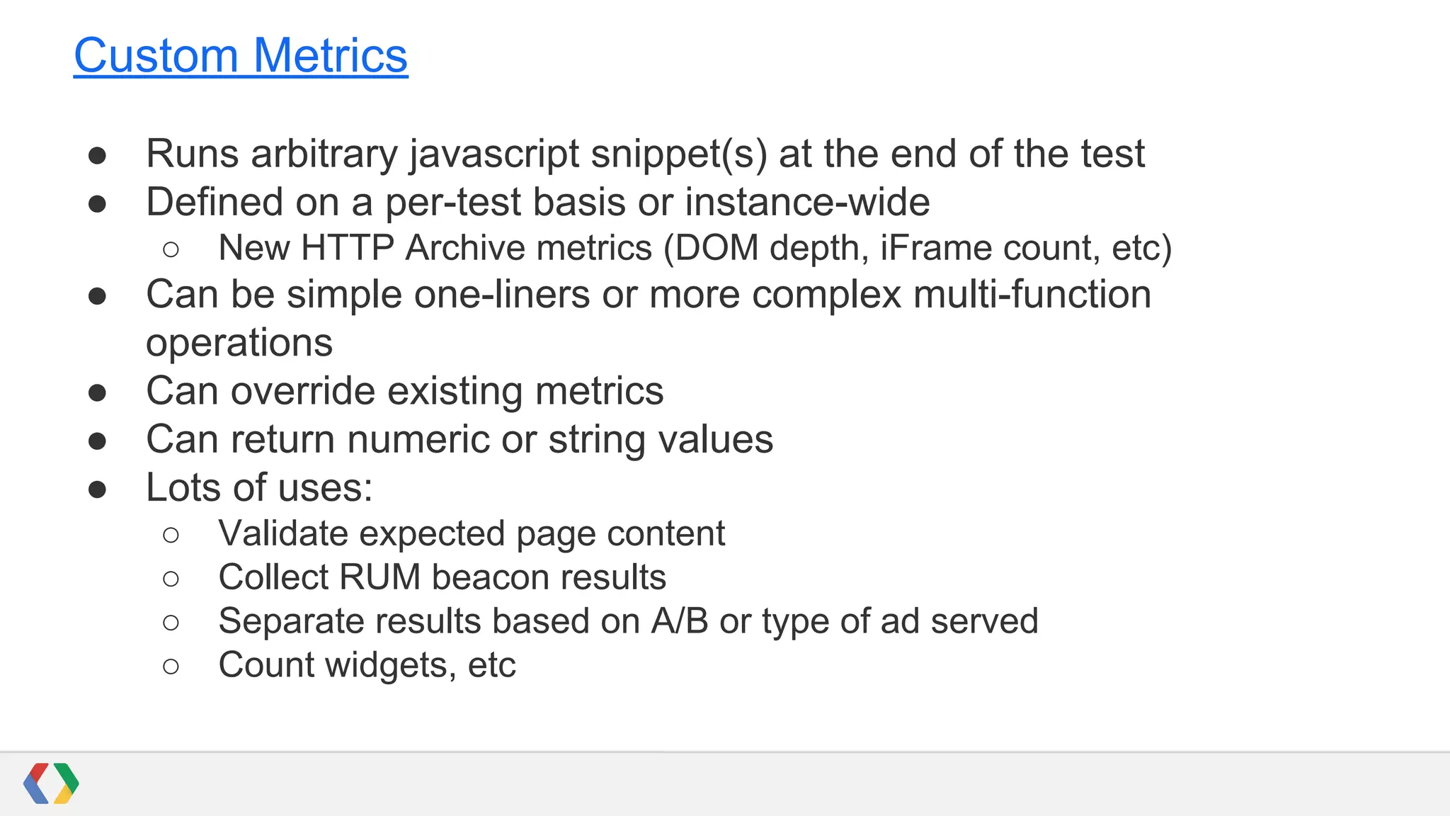 Custom Metrics
● Runs arbitrary javascript snippet(s) at the end of the test
● Defined on a per-test basis or instance-wide
○ New HTTP Archive metrics (DOM depth, iFrame count, etc)
● Can be simple one-liners or more complex multi-function
operations
● Can override existing metrics
● Can return numeric or string values
● Lots of uses:
○ Validate expected page content
○ Collect RUM beacon results
○ Separate results based on A/B or type of ad served
○ Count widgets, etc
 