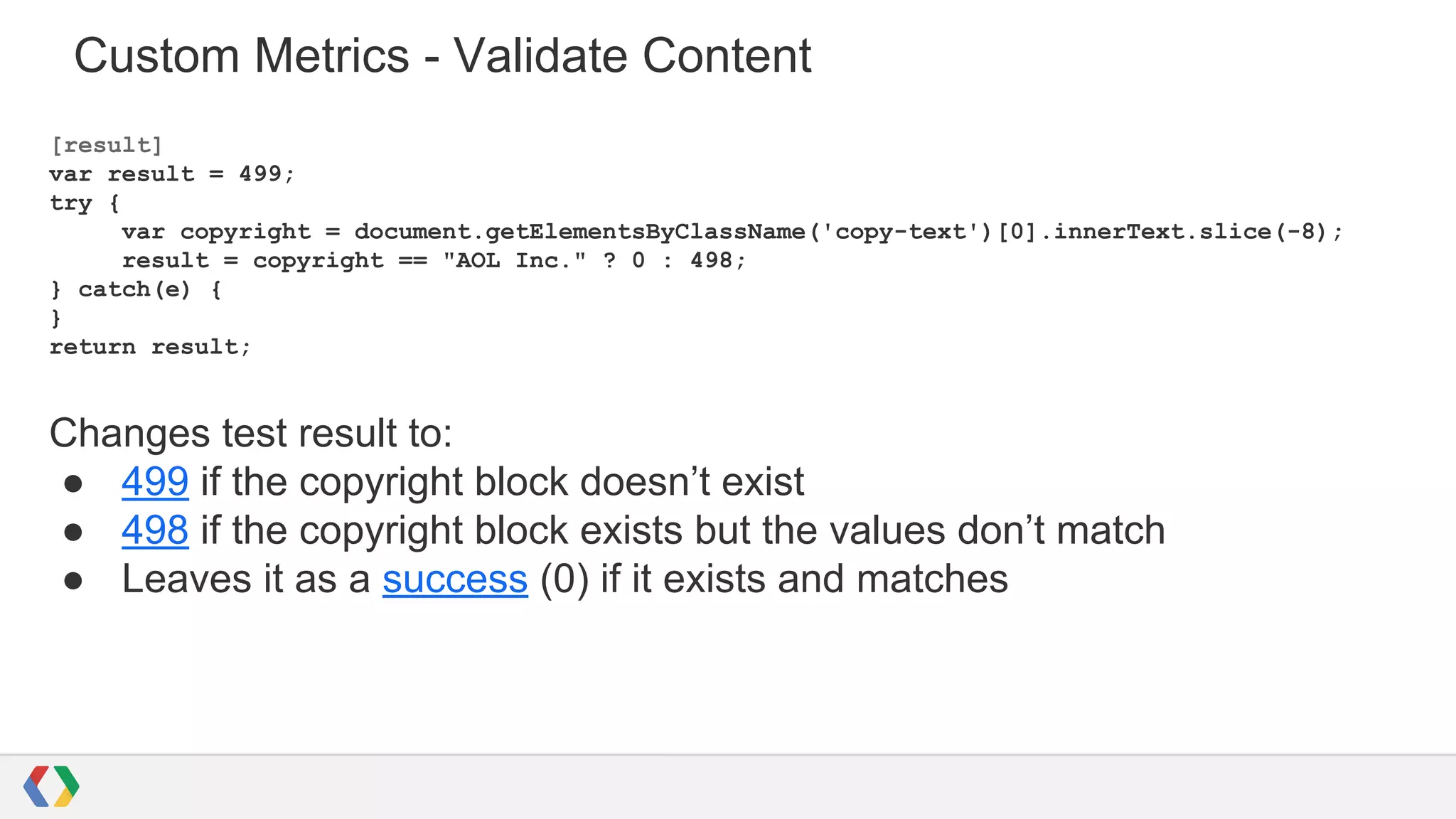 Custom Metrics - Validate Content
[result]
var result = 499;
try {
var copyright = document.getElementsByClassName('copy-text')[0].innerText.slice(-8);
result = copyright == "AOL Inc." ? 0 : 498;
} catch(e) {
}
return result;
Changes test result to:
● 499 if the copyright block doesn’t exist
● 498 if the copyright block exists but the values don’t match
● Leaves it as a success (0) if it exists and matches
 