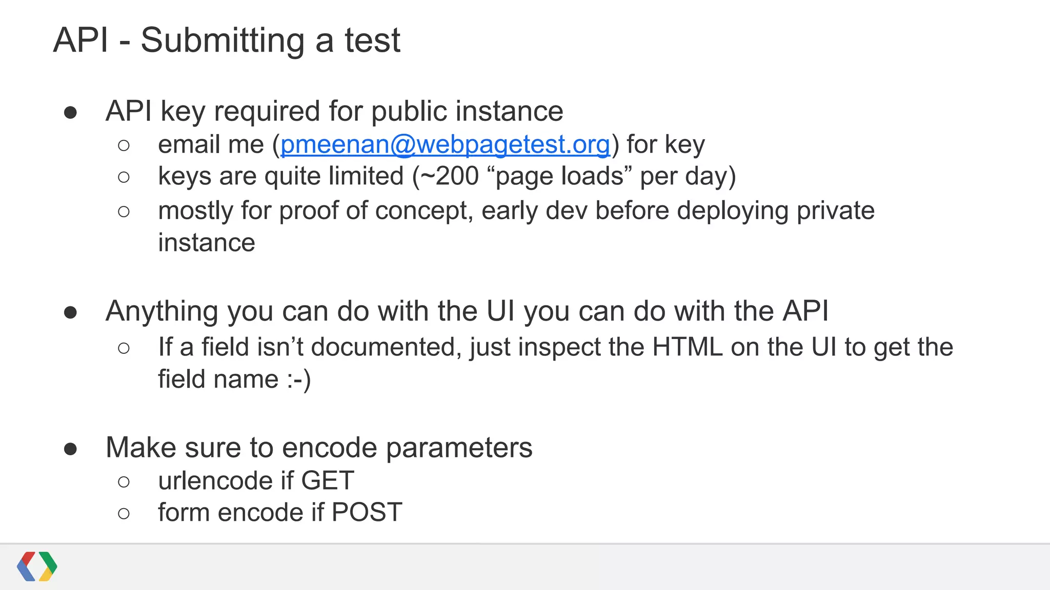 API - Submitting a test
● API key required for public instance
○ email me (pmeenan@webpagetest.org) for key
○ keys are quite limited (~200 “page loads” per day)
○ mostly for proof of concept, early dev before deploying private
instance
● Anything you can do with the UI you can do with the API
○ If a field isn’t documented, just inspect the HTML on the UI to get the
field name :-)
● Make sure to encode parameters
○ urlencode if GET
○ form encode if POST
 