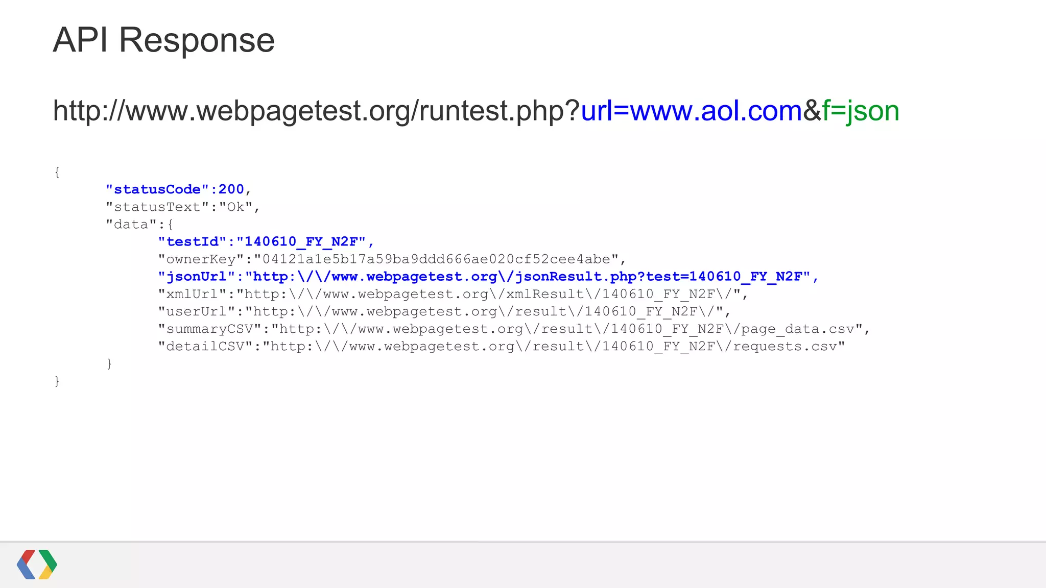 API Response
http://www.webpagetest.org/runtest.php?url=www.aol.com&f=json
{
"statusCode":200,
"statusText":"Ok",
"data":{
"testId":"140610_FY_N2F",
"ownerKey":"04121a1e5b17a59ba9ddd666ae020cf52cee4abe",
"jsonUrl":"http://www.webpagetest.org/jsonResult.php?test=140610_FY_N2F",
"xmlUrl":"http://www.webpagetest.org/xmlResult/140610_FY_N2F/",
"userUrl":"http://www.webpagetest.org/result/140610_FY_N2F/",
"summaryCSV":"http://www.webpagetest.org/result/140610_FY_N2F/page_data.csv",
"detailCSV":"http://www.webpagetest.org/result/140610_FY_N2F/requests.csv"
}
}
 