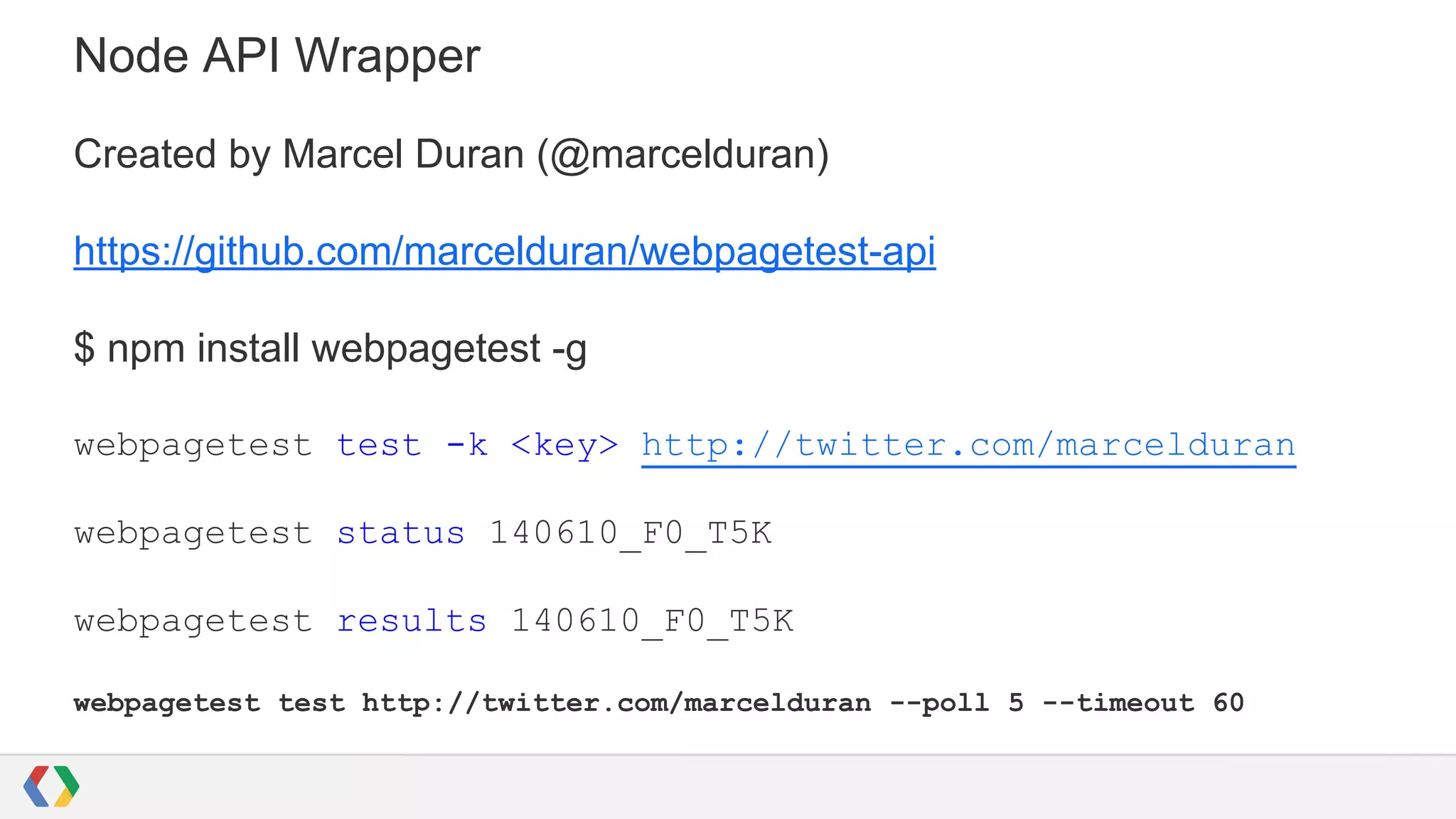 Node API Wrapper
Created by Marcel Duran (@marcelduran)
https://github.com/marcelduran/webpagetest-api
$ npm install webpagetest -g
webpagetest test -k <key> http://twitter.com/marcelduran
webpagetest status 140610_F0_T5K
webpagetest results 140610_F0_T5K
webpagetest test http://twitter.com/marcelduran --poll 5 --timeout 60
 