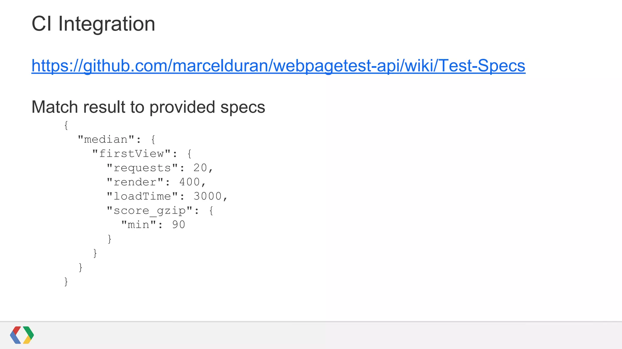 CI Integration
https://github.com/marcelduran/webpagetest-api/wiki/Test-Specs
Match result to provided specs
{
"median": {
"firstView": {
"requests": 20,
"render": 400,
"loadTime": 3000,
"score_gzip": {
"min": 90
}
}
}
}
 