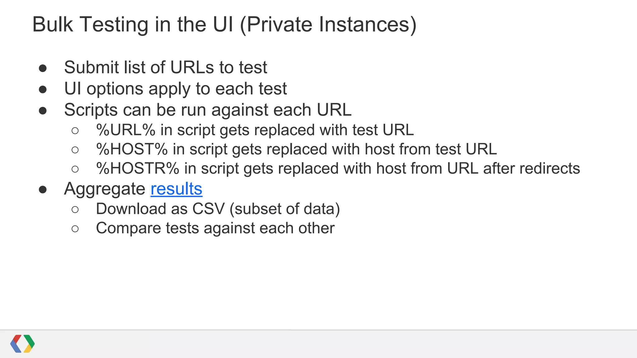 Bulk Testing in the UI (Private Instances)
● Submit list of URLs to test
● UI options apply to each test
● Scripts can be run against each URL
○ %URL% in script gets replaced with test URL
○ %HOST% in script gets replaced with host from test URL
○ %HOSTR% in script gets replaced with host from URL after redirects
● Aggregate results
○ Download as CSV (subset of data)
○ Compare tests against each other
 
