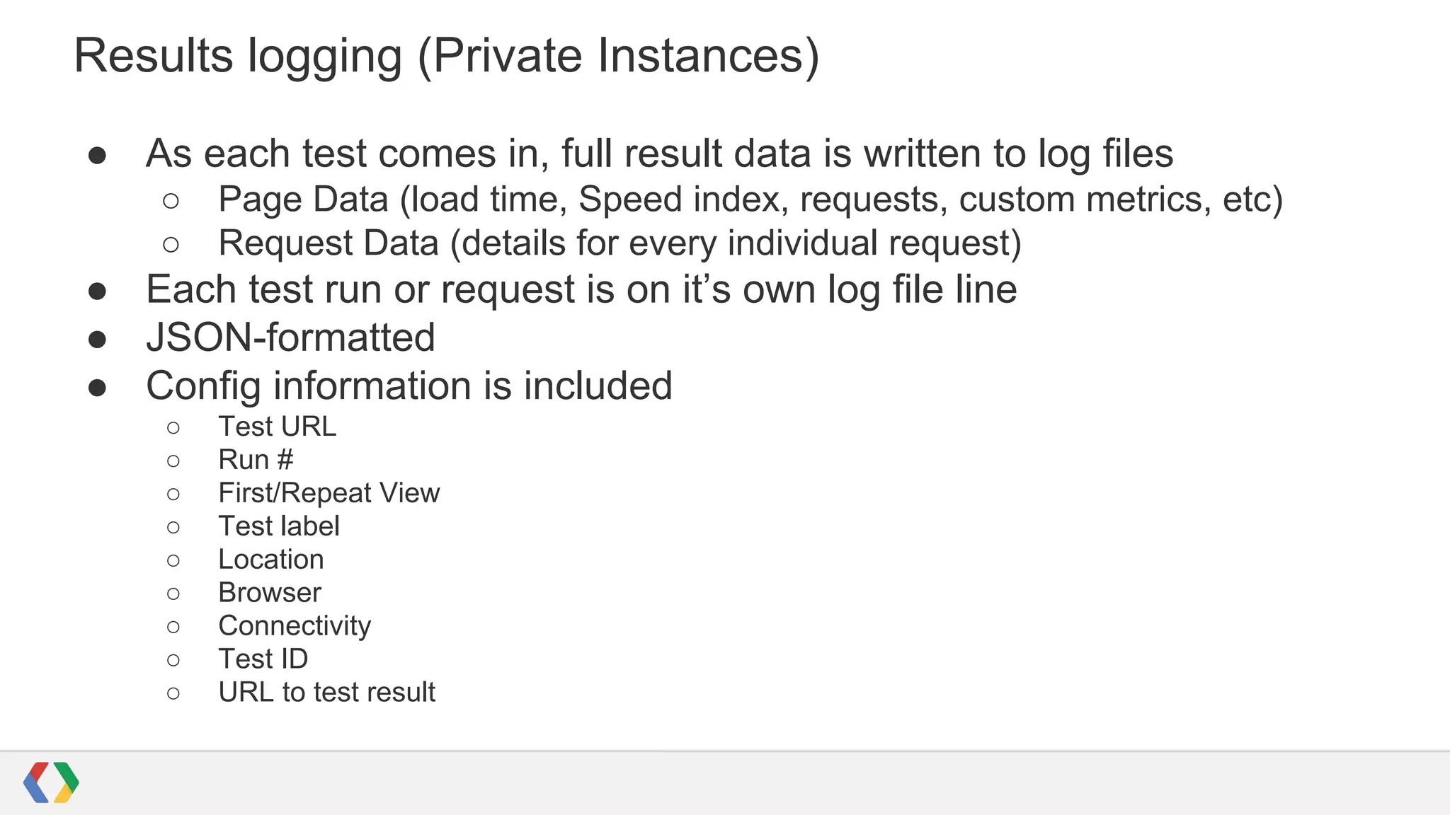 Results logging (Private Instances)
● As each test comes in, full result data is written to log files
○ Page Data (load time, Speed index, requests, custom metrics, etc)
○ Request Data (details for every individual request)
● Each test run or request is on it’s own log file line
● JSON-formatted
● Config information is included
○ Test URL
○ Run #
○ First/Repeat View
○ Test label
○ Location
○ Browser
○ Connectivity
○ Test ID
○ URL to test result
 