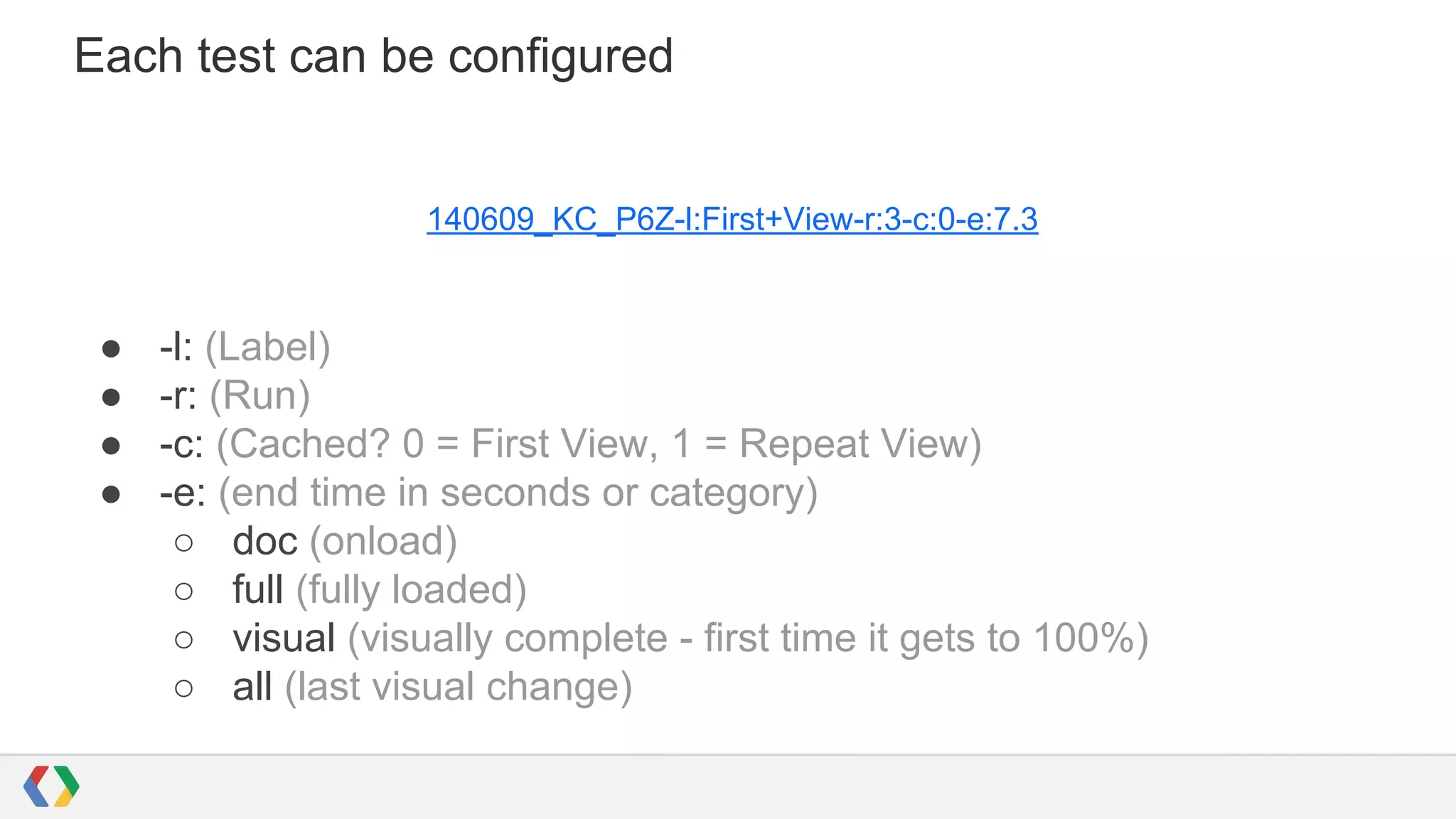 Each test can be configured
140609_KC_P6Z-l:First+View-r:3-c:0-e:7.3
● -l: (Label)
● -r: (Run)
● -c: (Cached? 0 = First View, 1 = Repeat View)
● -e: (end time in seconds or category)
○ doc (onload)
○ full (fully loaded)
○ visual (visually complete - first time it gets to 100%)
○ all (last visual change)
 