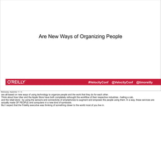 Are New Ways of Organizing People 
#VelocityConf @VelocityConf @timoreilly 
Wednesday, September 17, 14 
are all based on new ways of using technology to organize people and the work that they do for each other. 
Think about how Uber and the Apple Store have both completely rethought the workflow of their respective industries - hailing a cab, 
and the retail store - by using the sensors and connectivity of smartphones to augment and empower the people using them. In a way, these services are 
actually made OF PEOPLE and computers in a new kind of symbiosis. 
But I expect that the Fidelity executive was thinking of something closer to the world most of you live in. 
 