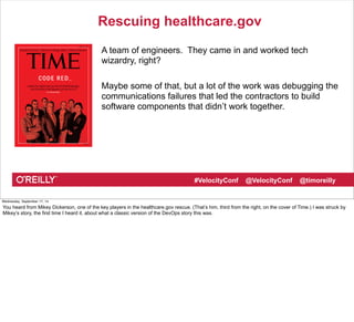 Rescuing healthcare.gov 
A team of engineers. They came in and worked tech 
wizardry, right? 
Maybe some of that, but a lot of the work was debugging the 
communications failures that led the contractors to build 
software components that didn’t work together. 
#VelocityConf @VelocityConf @timoreilly 
Wednesday, September 17, 14 
You heard from Mikey Dickerson, one of the key players in the healthcare.gov rescue. (That’s him, third from the right, on the cover of Time.) I was struck by 
Mikey’s story, the first time I heard it, about what a classic version of the DevOps story this was. 
 