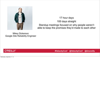 17 hour days 
100 days straight 
Standup meetings focused on why people weren’t 
able to keep the promises they’d made to each other 
#VelocityConf @VelocityConf @timoreilly 
Mikey Dickerson 
Google Site Reliability Engineer 
Wednesday, September 17, 14 
 