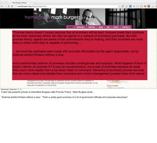 Emergent Enterprise 
“Promise theory doesn’t naively assume that all promises will be kept. Humans break their promises 
all the time; machines (which can also be agents in a network of promises) just break. But with 
promise theory, agents are aware of the commitments they’re making, and their promises are more 
likely to reflect what they’re capable of performing. ... 
... we know the estimates were made with accurate information by the agent responsible, not by 
external wishful thinkers without a clue. 
And a well-formed network of promises includes contingencies and backups. What happens if Actor A 
doesn’t deliver on promise X? It may be counterintuitive, but a web of promises exposes its weak 
links much more readily than a top-down chain of command. Networks of promises provide services 
that are more robust and reliable than command and control management pushed down from above.” 
#VelocityConf @VelocityConf @timoreilly 
Wednesday, September 17, 14 
It also has powerful echoes of what Mark Burgess calls Promise Theory. Mark Burgess wrote... 
“External wishful thinkers without a clue.” That’s a pretty good summary of a lot of government officials and corporate executives! 
 