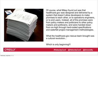 Of course, what Mikey found out was that 
healthcare.gov was designed and delivered by a 
system that doesn’t allow developers to make 
promises to each other, or to operations engineers, 
or to end users. Instead, all of the promises were 
from policy makers and politicians to other policy 
makers and politicians, and were handed down 
from on-high through hard-coded specifications 
and waterfall project management methodologies. 
What the healthcare.gov rescue team brought was 
a cultural revolution... 
Which is only beginning!!! 
#VelocityConf @VelocityConf @timoreilly 
Wednesday, September 17, 14 
 