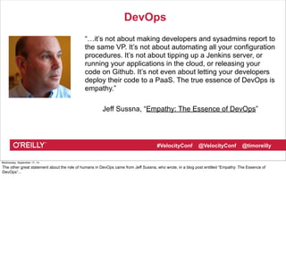 DevOps 
“…it’s not about making developers and sysadmins report to 
the same VP. It’s not about automating all your configuration 
procedures. It’s not about tipping up a Jenkins server, or 
running your applications in the cloud, or releasing your 
code on Github. It’s not even about letting your developers 
deploy their code to a PaaS. The true essence of DevOps is 
empathy.” 
Jeff Sussna, “Empathy: The Essence of DevOps” 
#VelocityConf @VelocityConf @timoreilly 
Wednesday, September 17, 14 
The other great statement about the role of humans in DevOps came from Jeff Sussna, who wrote, in a blog post entitled “Empathy: The Essence of 
DevOps”... 
 