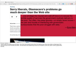 “…one privilege the insured and well-off have is to excuse the 
terrible quality of services the government routinely delivers to 
the poor. Too often, the press ignores — or simply never knows — 
the pain and trouble of interfacing with government 
bureaucracies that the poor struggle with daily.” 
— Ezra Klein 
#VelocityConf @VelocityConf @timoreilly 
Wednesday, September 17, 14 
I want to take this empathy idea a bit further. One of the most important pieces about the healthcare.gov rescue was written by Washington Post 
columnist (now vox.com founder) Ezra Klein. He wrote about how healthcare.gov was not an exception, but the rule, when it came to government 
services. 
 