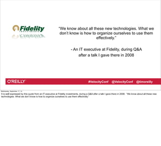 “We know about all these new technologies. What we 
don’t know is how to organize ourselves to use them 
effectively.” 
- An IT executive at Fidelity, during Q&A 
after a talk I gave there in 2008 
#VelocityConf @VelocityConf @timoreilly 
Wednesday, September 17, 14 
It is well expressed by this quote from an IT executive at Fidelity investments, during a Q&A after a talk I gave there in 2008. “We know about all these new 
technologies. What we don’t know is how to organize ourselves to use them effectively.” 
 