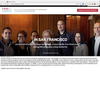 #VelocityConf @VelocityConf @timoreilly 
Wednesday, September 17, 14 
And that brings me to the work we do at Code for America (codeforamerica.org). We engage civic hackers around the world to help local governments find 
solutions to thorny problems. One of our programs sends small fellowship teams - essentially, a civic startup in a box - to work with a city for a year. Last year, 
one of the Fellowship teams went to work in partnership with the Human Services Agency in San Francisco on a problem with Food Stamps - now known as 
the Supplemental Nutrition Assistance Program, or SNAP. It turns out that one third of food stamp clients were being unnecessarily cut from benefits due to 
bureaucratic snafus. Essentially, they’d failed to properly fill out a necessary form or to submit it on time. 
Fellows went to work on this problem last year, 
 