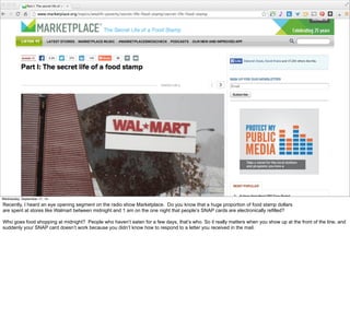 #VelocityConf @VelocityConf @timoreilly 
Wednesday, September 17, 14 
Recently, I heard an eye opening segment on the radio show Marketplace. Do you know that a huge proportion of food stamp dollars 
are spent at stores like Walmart between midnight and 1 am on the one night that people’s SNAP cards are electronically refilled? 
Who goes food shopping at midnight? People who haven’t eaten for a few days, that’s who. So it really matters when you show up at the front of the line, and 
suddenly your SNAP card doesn’t work because you didn’t know how to respond to a letter you received in the mail. 
 