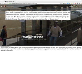 “User needs. An empathetic service would ground itself in the concrete needs of concrete people. It’s 
not about innovation, big data, government-as-a-platform, transparency, crowd-funding, open data, 
or civic tech. It’s about people. Learning to prioritize people and their needs will be a long slog. It’s 
the kind of change that happens slowly, one person at a time. But we should start.” 
#VelocityConf @VelocityConf @timoreilly 
Wednesday, September 17, 14 
Jake Solomon, one of the Fellows, wrote an amazing piece about his experience, entitled People, Not Data. In it, he describes the problem: nobody who was 
implementing the program had ever themselves tried to comply with the rules and to respond to the instructions, until the Code for America fellows did that. As 
Jake said, “User needs...” 
 