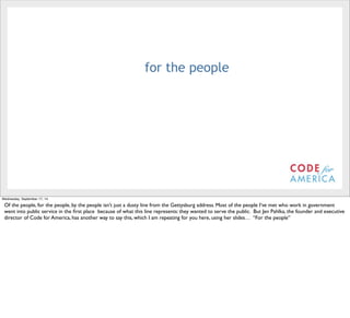 @timoreilly 
for the people 
Wednesday, September 17, 14 
Of the people, for the people, by the people isn’t just a dusty line from the Gettysburg address. Most of the people I’ve met who work in government 
went into public service in the first place because of what this line represents: they wanted to serve the public. But Jen Pahlka, the founder and executive 
director of Code for America, has another way to say this, which I am repeating for you here, using her slides… “For the people” 
 