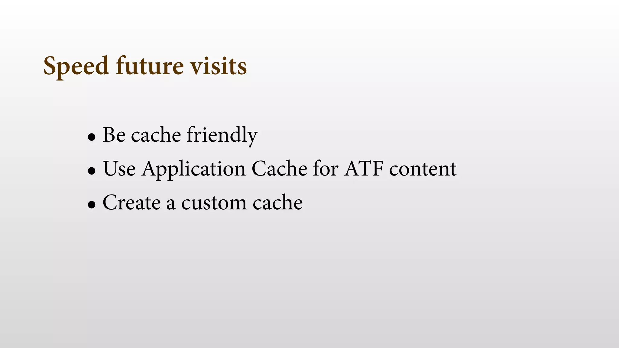 Speed future visits
• Be cache friendly
• Use Application Cache for ATF content
• Create a custom cache
 