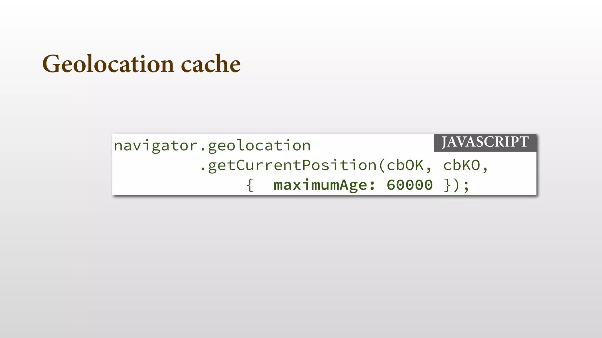 navigator.geolocation 
.getCurrentPosition(cbOK, cbKO,
{ maximumAge: 60000 });
JAVASCRIPT
Geolocation cache
 