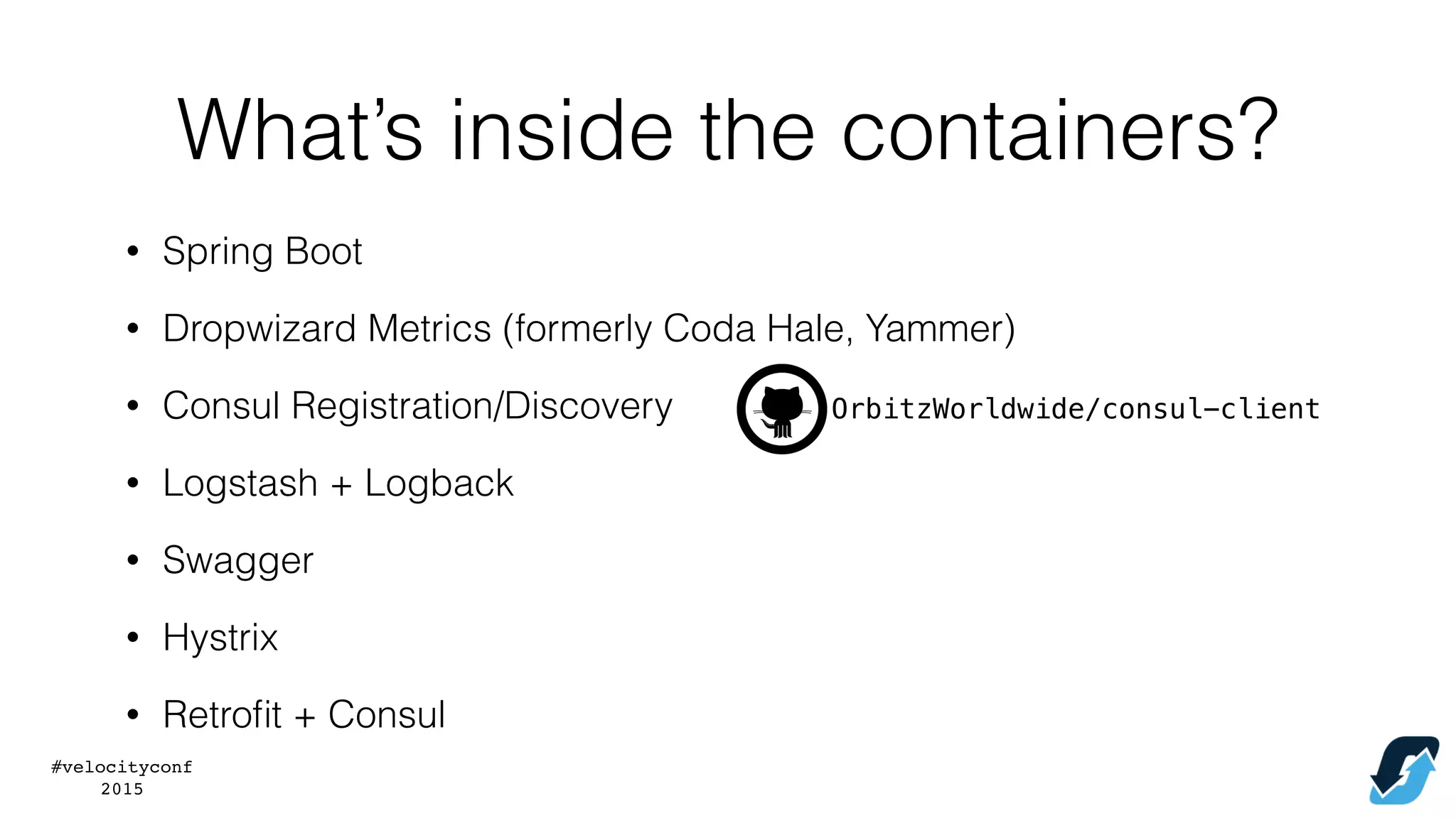 #velocityconf
2015
What’s inside the containers?
• Spring Boot
• Dropwizard Metrics (formerly Coda Hale, Yammer)
• Consul Registration/Discovery OrbitzWorldwide/consul-client
• Logstash + Logback
• Swagger
• Hystrix
• Retroﬁt + Consul
 