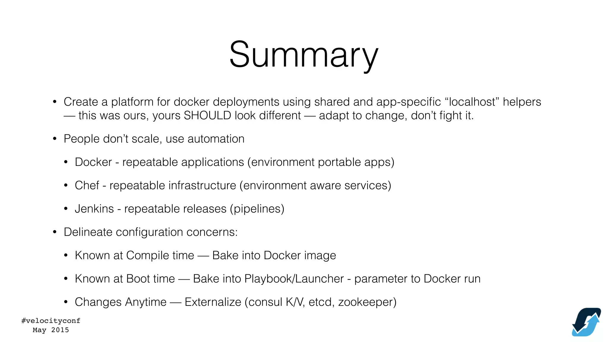 #velocityconf
May 2015
Summary
• Create a platform for docker deployments using shared and app-speciﬁc “localhost” helpers
— this was ours, yours SHOULD look different — adapt to change, don’t ﬁght it.
• People don’t scale, use automation
• Docker - repeatable applications (environment portable apps)
• Chef - repeatable infrastructure (environment aware services)
• Jenkins - repeatable releases (pipelines)
• Delineate conﬁguration concerns:
• Known at Compile time — Bake into Docker image
• Known at Boot time — Bake into Playbook/Launcher - parameter to Docker run
• Changes Anytime — Externalize (consul K/V, etcd, zookeeper)
 