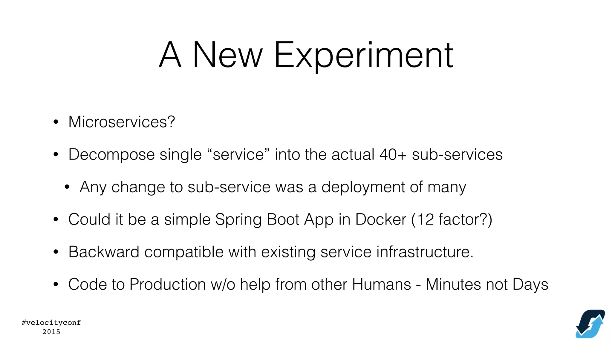 #velocityconf
2015
A New Experiment
• Microservices?
• Decompose single “service” into the actual 40+ sub-services
• Any change to sub-service was a deployment of many
• Could it be a simple Spring Boot App in Docker (12 factor?)
• Backward compatible with existing service infrastructure.
• Code to Production w/o help from other Humans - Minutes not Days
 