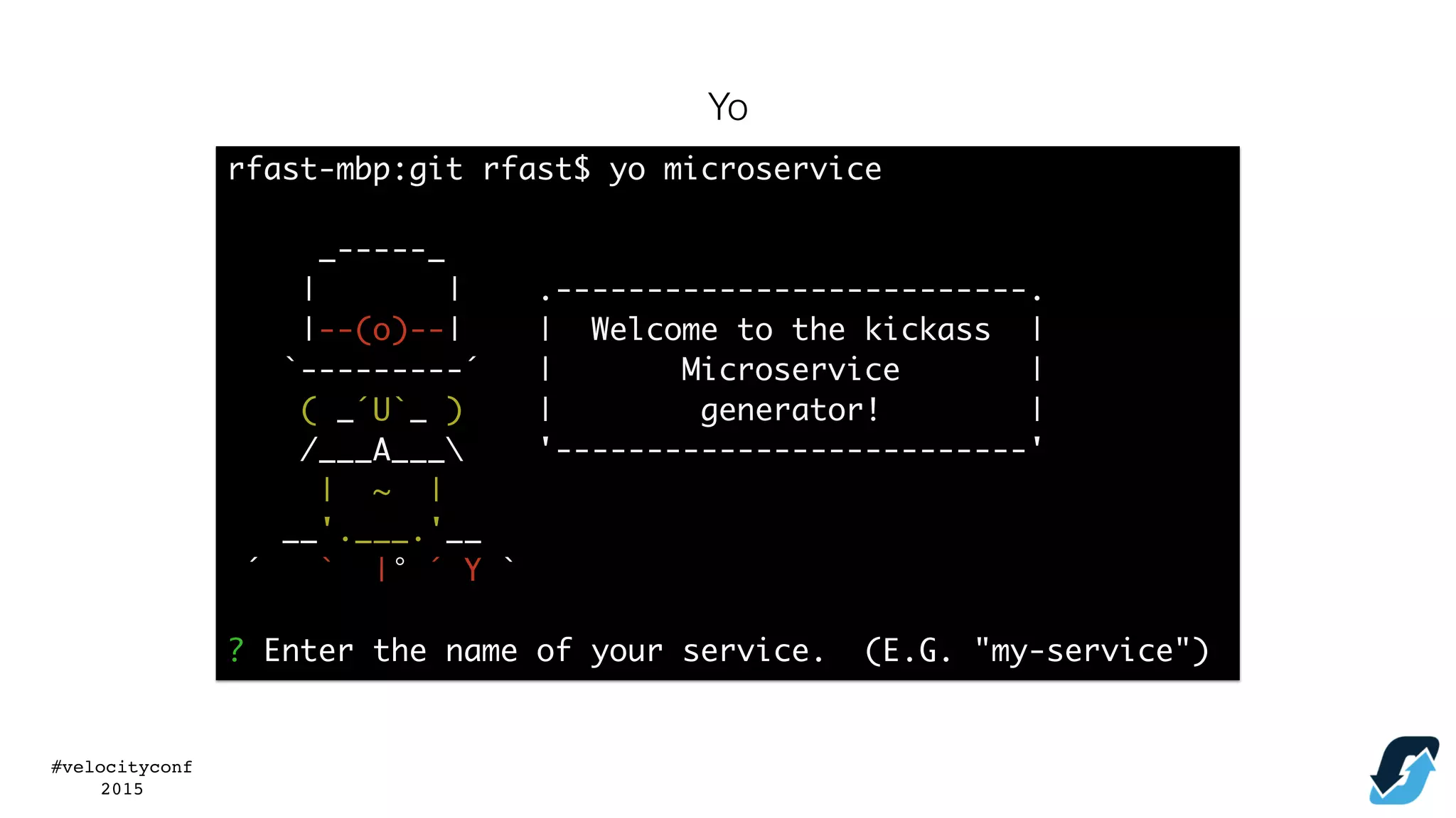 #velocityconf
2015
rfast-mbp:git rfast$ yo microservice
_-----_
| | .--------------------------.
|--(o)--| | Welcome to the kickass |
`---------´ | Microservice |
( _´U`_ ) | generator! |
/___A___ '--------------------------'
| ~ |
__'.___.'__
´ ` |° ´ Y `
? Enter the name of your service. (E.G. "my-service")
Yo
 