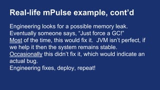 Real-life mPulse example, cont’d
Engineering looks for a possible memory leak.
Eventually someone says, “Just force a GC!”
Most of the time, this would fix it. JVM isn’t perfect, if
we help it then the system remains stable.
Occasionally this didn’t fix it, which would indicate an
actual bug.
Engineering fixes, deploy, repeat!
 