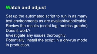 Watch and adjust
Set up the automated script to run in as many
test environments as are available/applicable.
Review the results (script log, metrics graphs).
Does it work?
Investigate any issues thoroughly.
Potentially, install the script in a dry-run mode
in production.
 