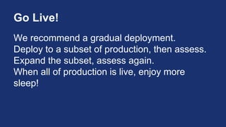 Go Live!
We recommend a gradual deployment.
Deploy to a subset of production, then assess.
Expand the subset, assess again.
When all of production is live, enjoy more
sleep!
 