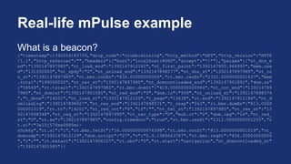 Real-life mPulse example
What is a beacon?
{"timestamp":1392256183739,"drop_code":"crumb:missing","http_method":"GET","http_version":"HTTP
/1.1","http_referrer":"","headers":{"host":"localhost:8080","accept":"*/*"},"params":{"nt_dns_e
nd":"1392147897985","nt_load_end":"1392147912182","nt_first_paint":"1392147900.964995","mem.use
d":"131000000","nt_spdy":"0","nt_unload_end":"1392147898577","nt_dns_st":"1392147897985","nt_co
n_st":"1392147897985","rt.bmr.conEn":"834.00000000006","rt.bmr.resEn":"2320.0000000001637","mem
.total":"199000000","nt_nav_st":"1392147897985","nt_domcontloaded_end":"1392147901891","dom.sz"
:"58549","rt.tstart":"1392147897985","rt.bmr.domSt":"419.0000000000964","nt_con_end":"139214789
7985","nt_domint":"1392147901585","nt_red_end":"0","dom.ln":"939","nt_unload_st":"1392147898574
","t_done":"14201","nt_load_st":"1392147912129","t_page":"13638","rt.end":"1392147912186","nt_d
omloading":"1392147898927","nt_res_end":"1392147898571","t_resp":"563","rt.bmr.domEn":"813.0000
000001019","rt.tt":"14201","nt_red_cnt":"0","if":"","nt_fet_st":"1392147897985","nt_res_st":"13
92147898548","nt_req_st":"1392147897995","nt_nav_type":"0","mob.ct":"0","dom.img":"16","nt_red_
st":"0","rt.ss":"1392147897985","config.timedout":"true","rt.bmr.resSt":"2312.0000000001255","r
t.si":"3el0j57fms0885mi-
n0uk6y","rt.sl":"1","rt.bmr.fetSt":"16.000000000076398","rt.bmr.conSt":"813.0000000001019","nt_
domcomp":"1392147912129","dom.script":"27","v":"0.9.1389663787","rt.bmr.reqSt":"834.00000000006
","r":"","rt.bstart":"1392147906107","rt.obo":"0","rt.start":"navigation","nt_domcontloaded_st"
:"1392147901585"}}
 