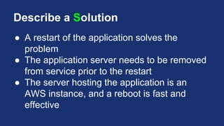 Describe a Solution
● A restart of the application solves the
problem
● The application server needs to be removed
from service prior to the restart
● The server hosting the application is an
AWS instance, and a reboot is fast and
effective
 