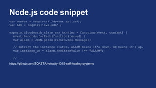 var dynect = require('./dynect_api.js');
var AWS = require('aws-sdk');
exports.cloudwatch_alarm_sns_handler = function(event, context) {
event.Records.forEach(function(record) {
var alarm = JSON.parse(record.Sns.Message);
// Extract the instance status. ALARM means it's down, OK means it's up.
var instance_up = alarm.NewStateValue !== "ALARM";
// ...
https://github.com/SOASTA/velocity-2015-self-healing-systems
Node.js code snippet
 