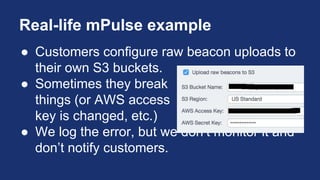 Real-life mPulse example
● Customers configure raw beacon uploads to
their own S3 buckets.
● Sometimes they break
things (or AWS access
key is changed, etc.)
● We log the error, but we don’t monitor it and
don’t notify customers.
 
